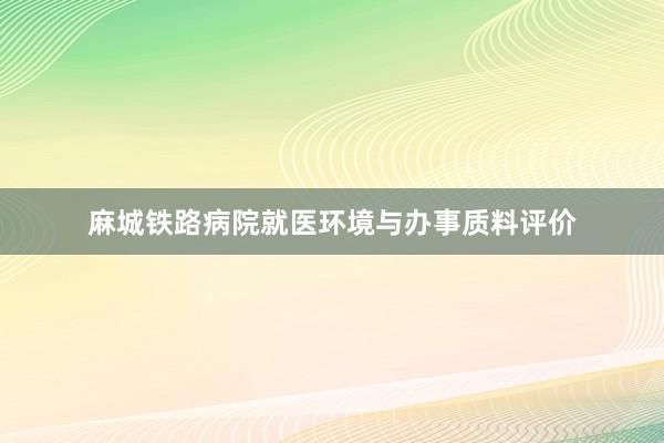 麻城铁路病院就医环境与办事质料评价